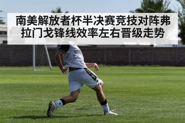 南美解放者杯半决赛竞技对阵弗拉门戈锋线效率左右晋级走势
