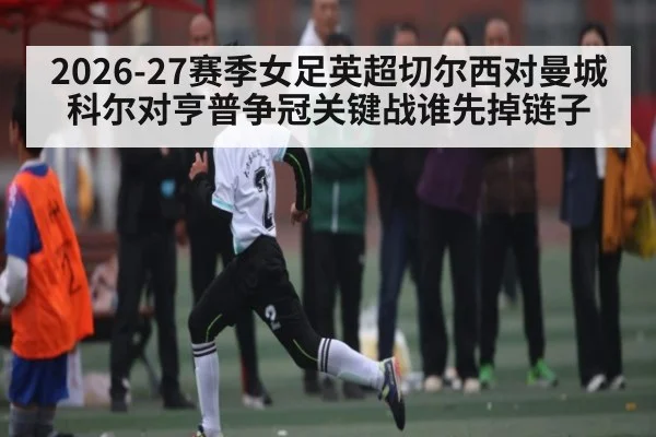 2026-27赛季女足英超切尔西对曼城 科尔对亨普争冠关键战谁先掉链子 - NG28